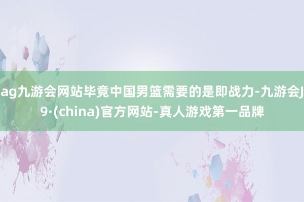 ag九游会网站毕竟中国男篮需要的是即战力-九游会J9·(china)官方网站-真人游戏第一品牌