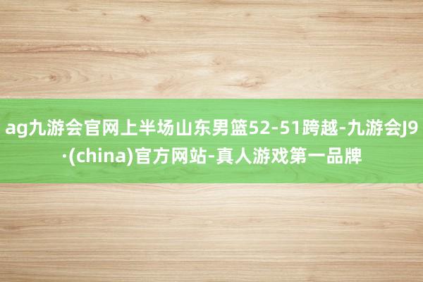 ag九游会官网上半场山东男篮52-51跨越-九游会J9·(china)官方网站-真人游戏第一品牌
