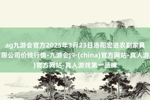 ag九游会官方2025年3月23日洛阳宏进农副家具批发市集有限公司价钱行情-九游会J9·(china)官方网站-真人游戏第一品牌