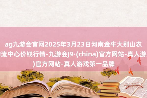 ag九游会官网2025年3月23日河南金牛大别山农家具当代物流中心价钱行情-九游会J9·(china)官方网站-真人游戏第一品牌