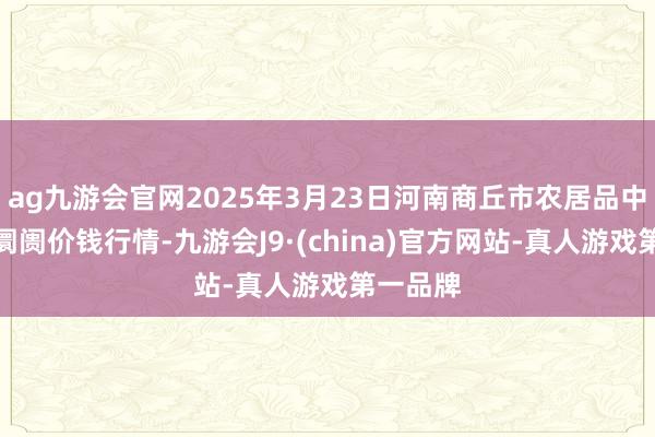 ag九游会官网2025年3月23日河南商丘市农居品中心批发阛阓价钱行情-九游会J9·(china)官方网站-真人游戏第一品牌