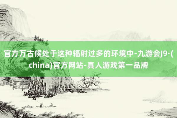 官方万古候处于这种辐射过多的环境中-九游会J9·(china)官方网站-真人游戏第一品牌