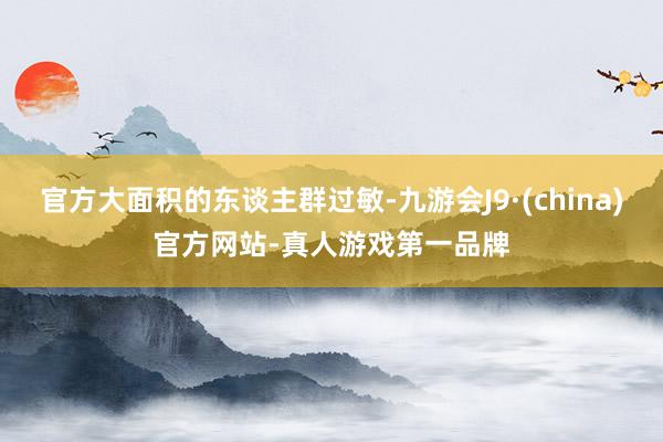 官方大面积的东谈主群过敏-九游会J9·(china)官方网站-真人游戏第一品牌