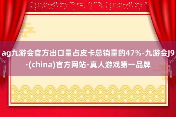 ag九游会官方出口量占皮卡总销量的47%-九游会J9·(china)官方网站-真人游戏第一品牌