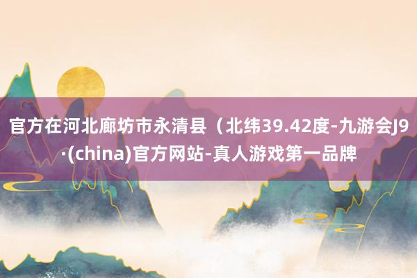 官方在河北廊坊市永清县（北纬39.42度-九游会J9·(china)官方网站-真人游戏第一品牌
