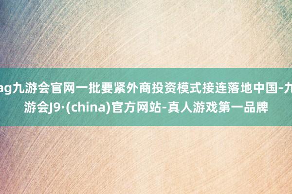 ag九游会官网一批要紧外商投资模式接连落地中国-九游会J9·(china)官方网站-真人游戏第一品牌