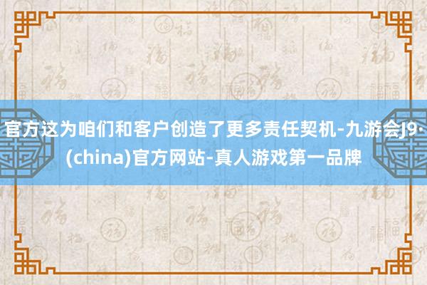 官方这为咱们和客户创造了更多责任契机-九游会J9·(china)官方网站-真人游戏第一品牌