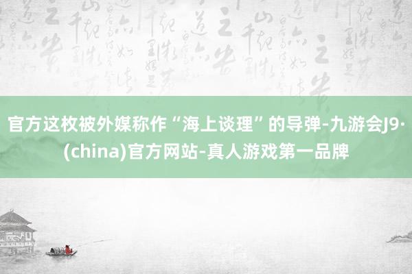 官方这枚被外媒称作“海上谈理”的导弹-九游会J9·(china)官方网站-真人游戏第一品牌
