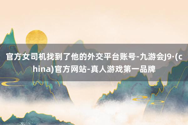官方女司机找到了他的外交平台账号-九游会J9·(china)官方网站-真人游戏第一品牌