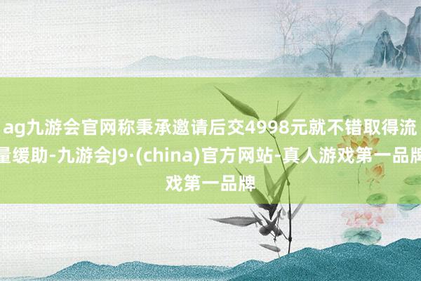 ag九游会官网称秉承邀请后交4998元就不错取得流量缓助-九游会J9·(china)官方网站-真人游戏第一品牌