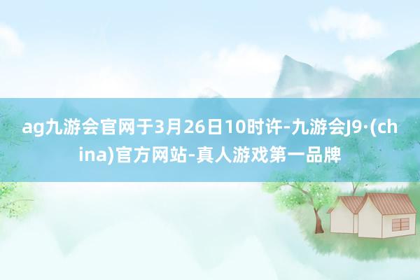 ag九游会官网于3月26日10时许-九游会J9·(china)官方网站-真人游戏第一品牌