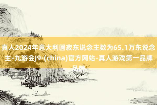 真人2024年意大利圆寂东说念主数为65.1万东说念主-九游会J9·(china)官方网站-真人游戏第一品牌
