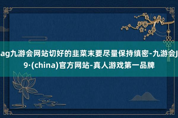 ag九游会网站切好的韭菜末要尽量保持缜密-九游会J9·(china)官方网站-真人游戏第一品牌