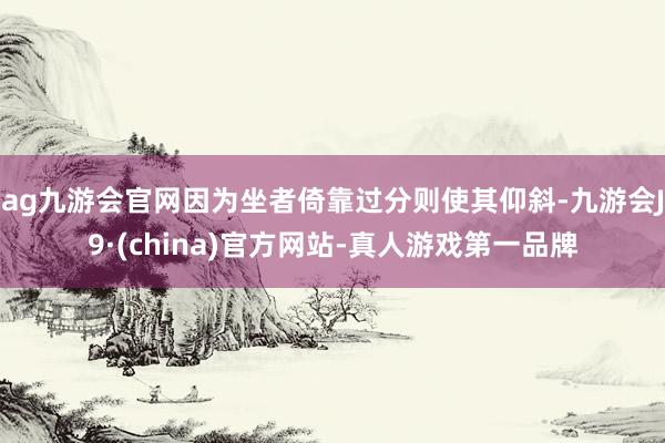 ag九游会官网因为坐者倚靠过分则使其仰斜-九游会J9·(china)官方网站-真人游戏第一品牌