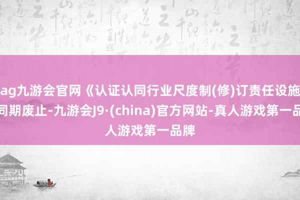 ag九游会官网《认证认同行业尺度制(修)订责任设施》同期废止-九游会J9·(china)官方网站-真人游戏第一品牌
