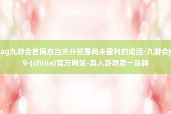ag九游会官网应当充分袒露尚未盈利的成因-九游会J9·(china)官方网站-真人游戏第一品牌