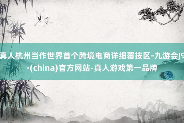 真人杭州当作世界首个跨境电商详细覆按区-九游会J9·(china)官方网站-真人游戏第一品牌