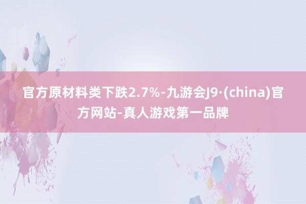 官方原材料类下跌2.7%-九游会J9·(china)官方网站-真人游戏第一品牌