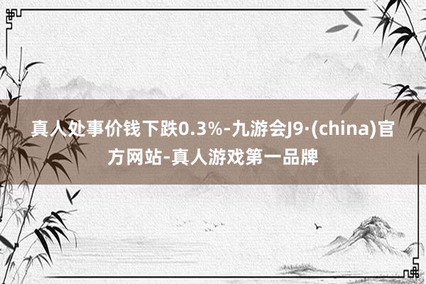 真人处事价钱下跌0.3%-九游会J9·(china)官方网站-真人游戏第一品牌