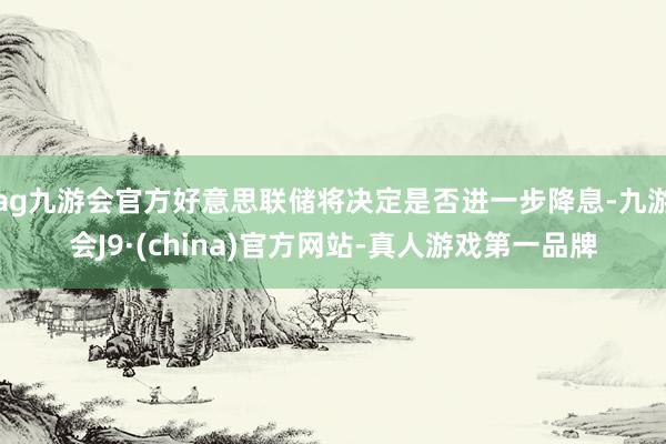 ag九游会官方好意思联储将决定是否进一步降息-九游会J9·(china)官方网站-真人游戏第一品牌