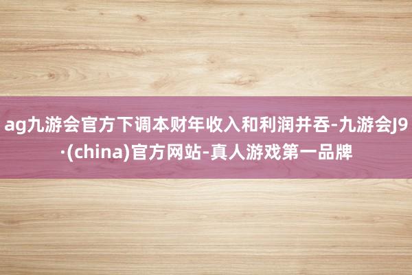 ag九游会官方下调本财年收入和利润并吞-九游会J9·(china)官方网站-真人游戏第一品牌