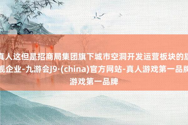 真人这但是招商局集团旗下城市空洞开发运营板块的旗舰企业-九游会J9·(china)官方网站-真人游戏第一品牌