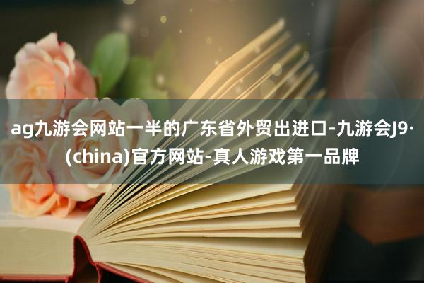 ag九游会网站一半的广东省外贸出进口-九游会J9·(china)官方网站-真人游戏第一品牌