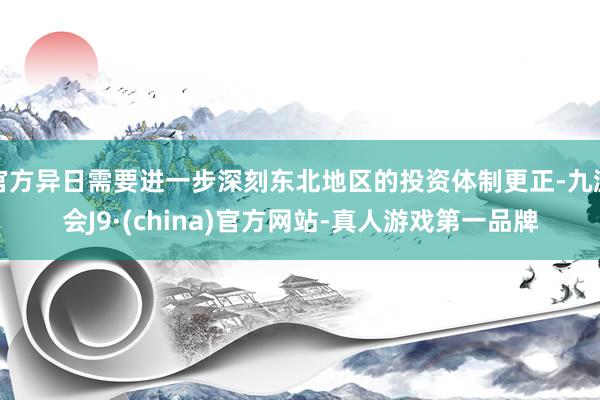 官方异日需要进一步深刻东北地区的投资体制更正-九游会J9·(china)官方网站-真人游戏第一品牌