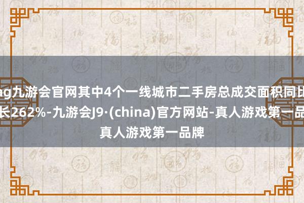 ag九游会官网其中4个一线城市二手房总成交面积同比增长262%-九游会J9·(china)官方网站-真人游戏第一品牌
