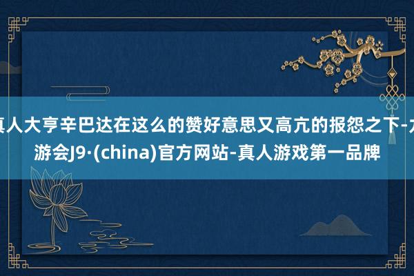 真人大亨辛巴达在这么的赞好意思又高亢的报怨之下-九游会J9·(china)官方网站-真人游戏第一品牌