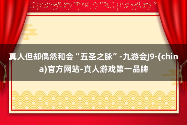 真人但却偶然和会“五圣之脉”-九游会J9·(china)官方网站-真人游戏第一品牌