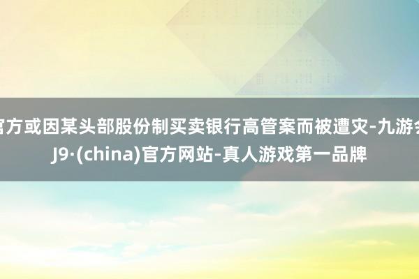 官方或因某头部股份制买卖银行高管案而被遭灾-九游会J9·(china)官方网站-真人游戏第一品牌