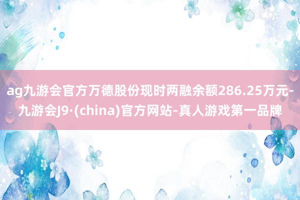 ag九游会官方万德股份现时两融余额286.25万元-九游会J9·(china)官方网站-真人游戏第一品牌