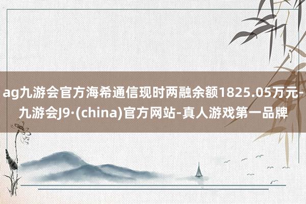 ag九游会官方海希通信现时两融余额1825.05万元-九游会J9·(china)官方网站-真人游戏第一品牌