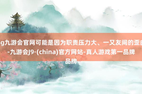 ag九游会官网可能是因为职责压力大、一又友间的歪曲-九游会J9·(china)官方网站-真人游戏第一品牌