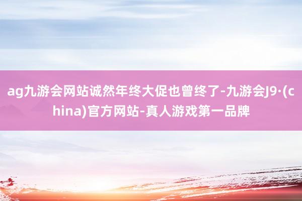 ag九游会网站诚然年终大促也曾终了-九游会J9·(china)官方网站-真人游戏第一品牌