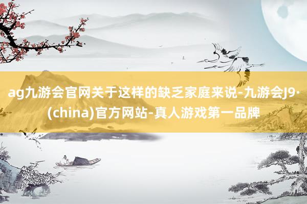 ag九游会官网关于这样的缺乏家庭来说-九游会J9·(china)官方网站-真人游戏第一品牌