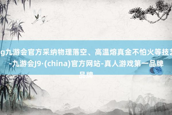 ag九游会官方采纳物理落空、高温熔真金不怕火等技艺-九游会J9·(china)官方网站-真人游戏第一品牌
