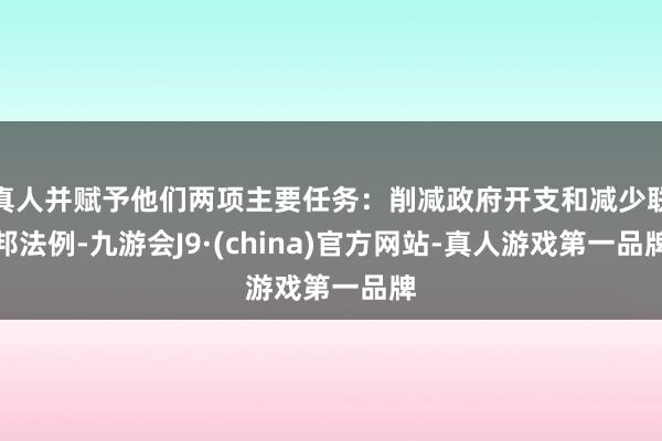 真人并赋予他们两项主要任务：削减政府开支和减少联邦法例-九游会J9·(china)官方网站-真人游戏第一品牌