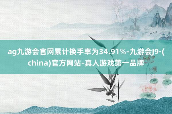 ag九游会官网累计换手率为34.91%-九游会J9·(china)官方网站-真人游戏第一品牌