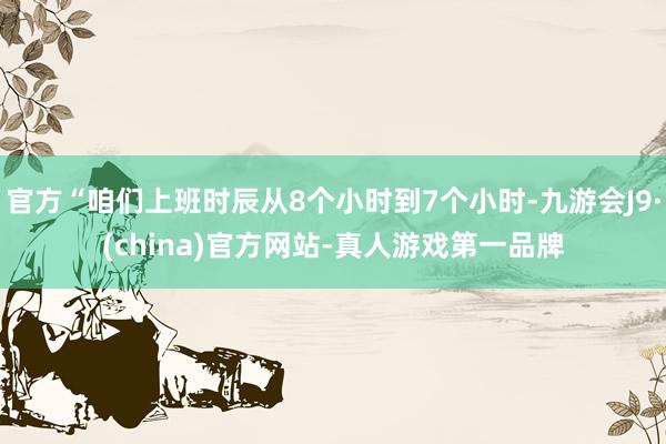 官方“咱们上班时辰从8个小时到7个小时-九游会J9·(china)官方网站-真人游戏第一品牌