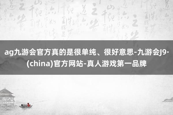 ag九游会官方真的是很单纯、很好意思-九游会J9·(china)官方网站-真人游戏第一品牌