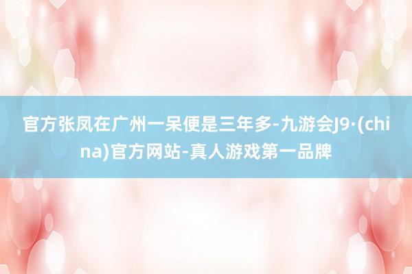 官方张凤在广州一呆便是三年多-九游会J9·(china)官方网站-真人游戏第一品牌
