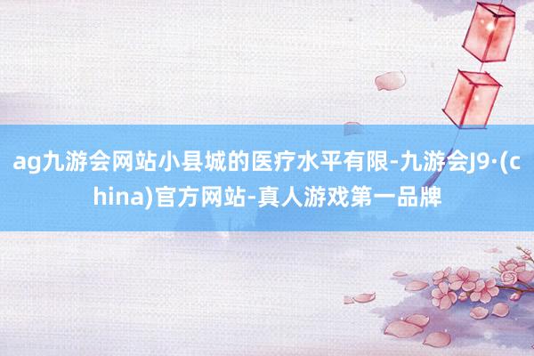ag九游会网站小县城的医疗水平有限-九游会J9·(china)官方网站-真人游戏第一品牌