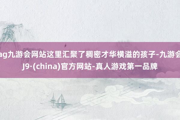 ag九游会网站这里汇聚了稠密才华横溢的孩子-九游会J9·(china)官方网站-真人游戏第一品牌